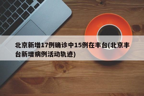 北京新增17例确诊中15例在丰台(北京丰台新增病例活动轨迹)