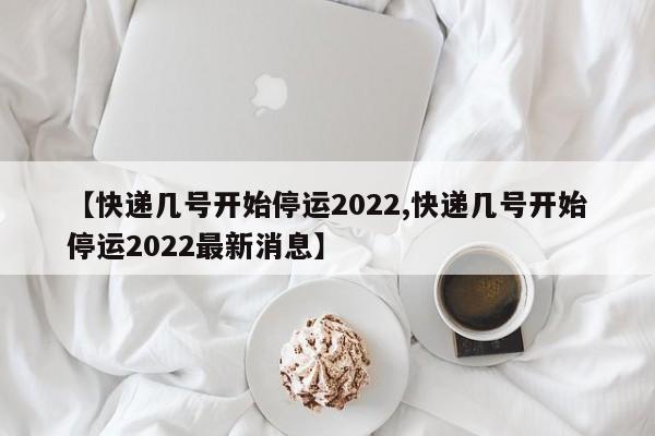 【快递几号开始停运2022,快递几号开始停运2022最新消息】