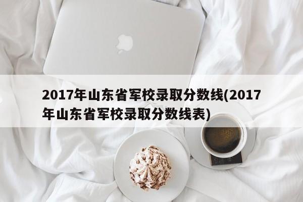 2017年山东省军校录取分数线(2017年山东省军校录取分数线表)