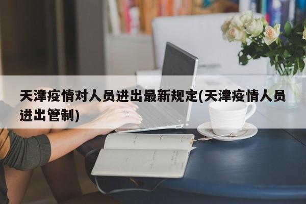 天津疫情对人员进出最新规定(天津疫情人员进出管制)