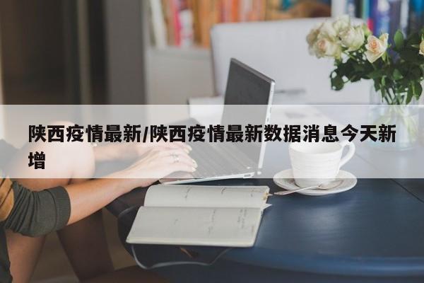 陕西疫情最新/陕西疫情最新数据消息今天新增
