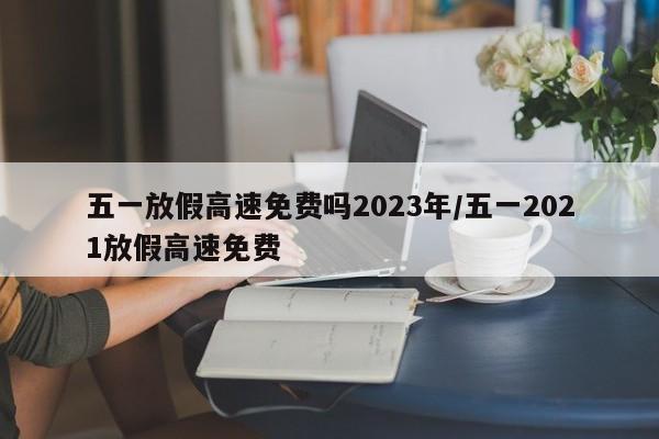 五一放假高速免费吗2023年/五一2021放假高速免费