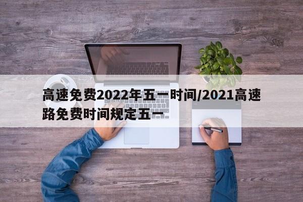 高速免费2022年五一时间/2021高速路免费时间规定五一