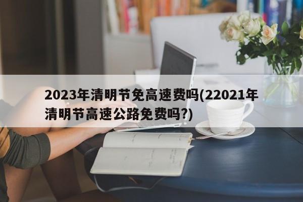 2023年清明节免高速费吗(22021年清明节高速公路免费吗?)