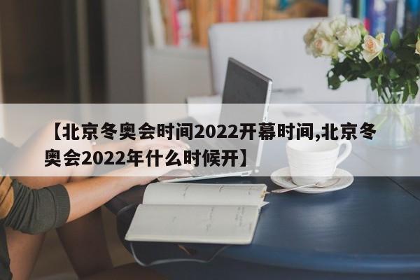 【北京冬奥会时间2022开幕时间,北京冬奥会2022年什么时候开】