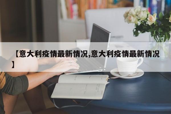 【意大利疫情最新情况,意大利疫情最新情况】