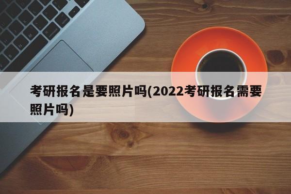 考研报名是要照片吗(2022考研报名需要照片吗)
