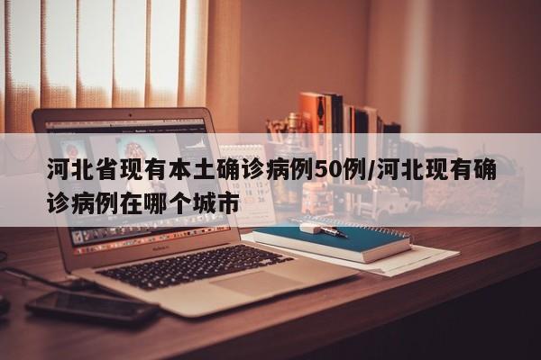 河北省现有本土确诊病例50例/河北现有确诊病例在哪个城市