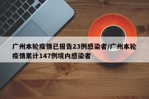 广州本轮疫情已报告23例感染者/广州本轮疫情累计147例境内感染者