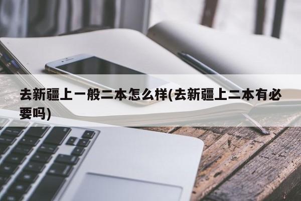 去新疆上一般二本怎么样(去新疆上二本有必要吗)