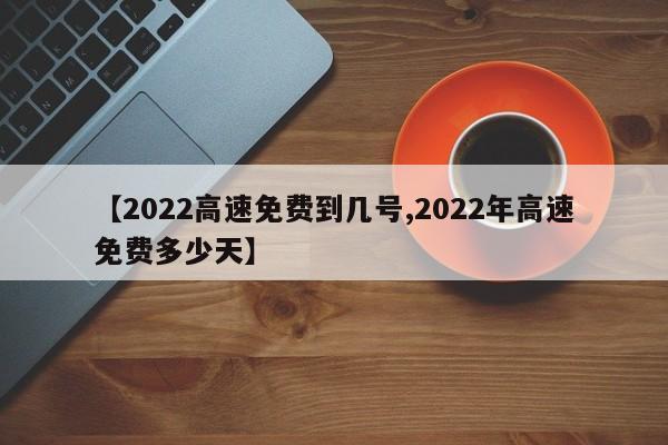 【2022高速免费到几号,2022年高速免费多少天】
