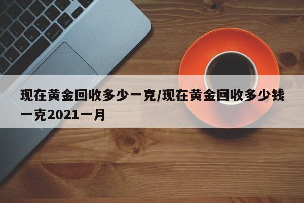 现在黄金回收多少一克/现在黄金回收多少钱一克2021一月
